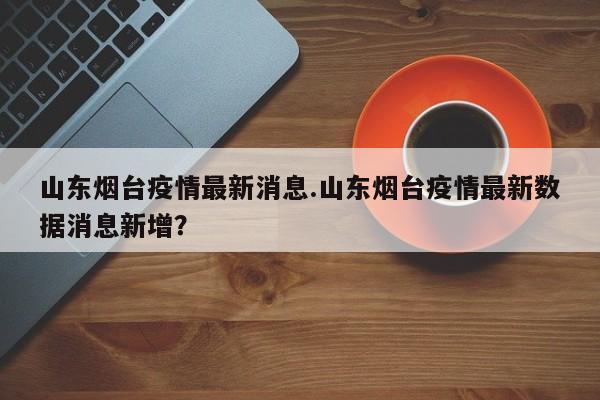 山东烟台疫情最新消息.山东烟台疫情最新数据消息新增?