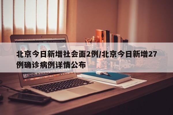 北京今日新增社会面2例/北京今日新增27例确诊病例详情公布