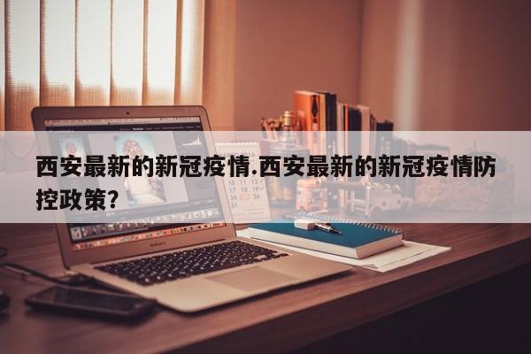 西安最新的新冠疫情.西安最新的新冠疫情防控政策?
