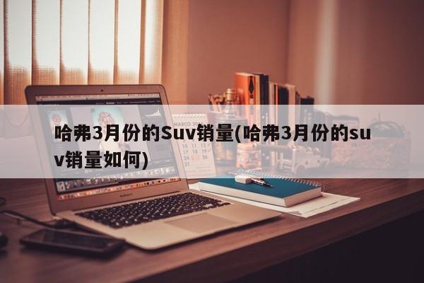 哈弗3月份的Suv销量(哈弗3月份的suv销量如何)