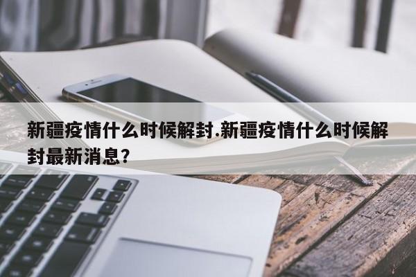 新疆疫情什么时候解封.新疆疫情什么时候解封最新消息?