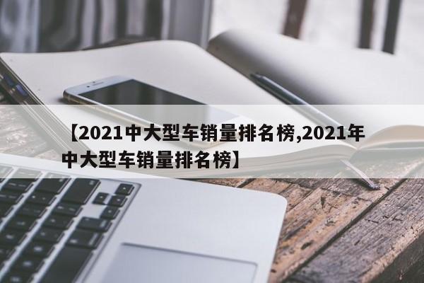 【2021中大型车销量排名榜,2021年中大型车销量排名榜】
