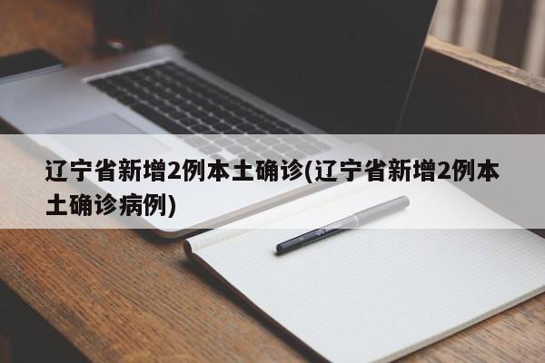 辽宁省新增2例本土确诊(辽宁省新增2例本土确诊病例)