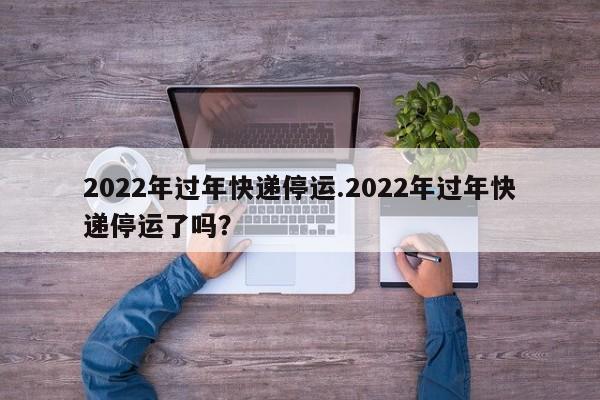2022年过年快递停运.2022年过年快递停运了吗?